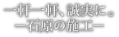 一軒一軒、誠実に。－石原の施工－