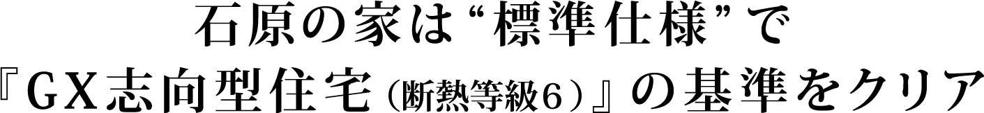 石原の家は“標準仕様”で『GX志向型住宅（断熱等級６）』の基準をクリア